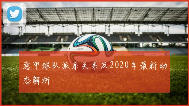 意甲球队派系关系及2020年最新动态解析