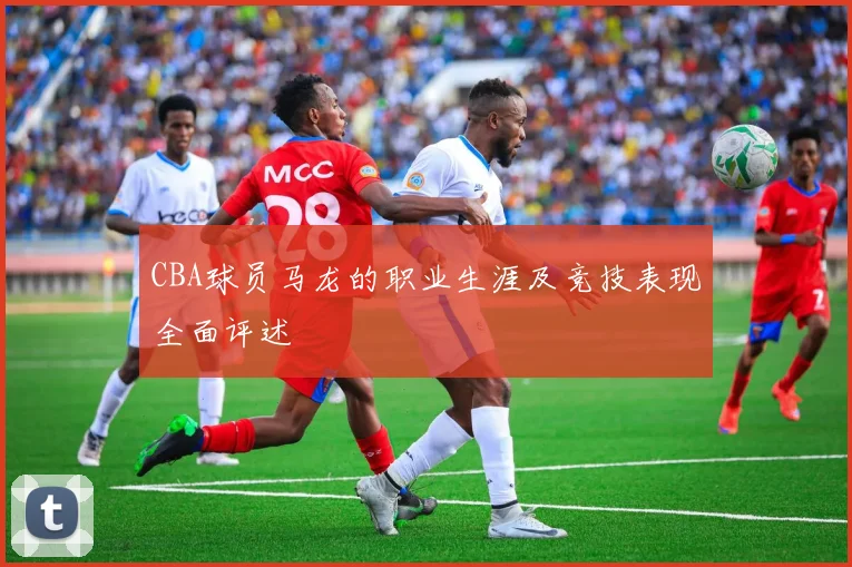 CBA球员马龙的职业生涯及竞技表现全面评述
