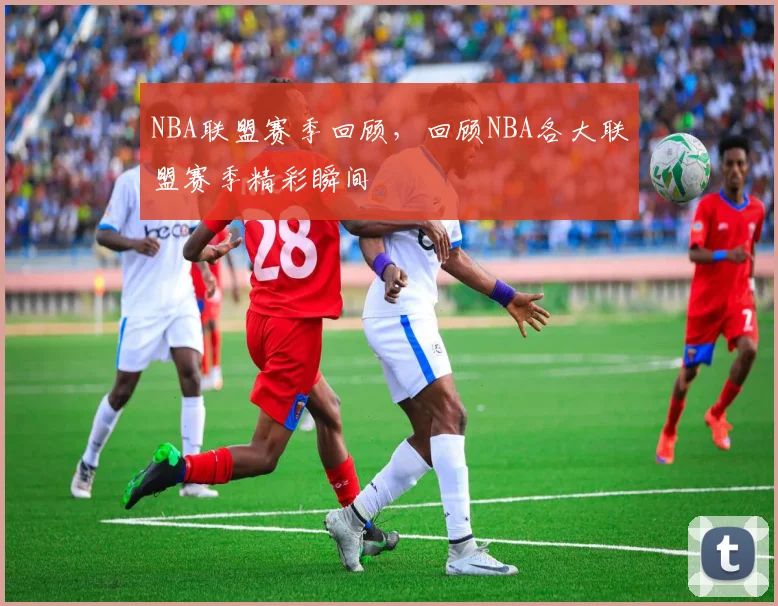 NBA联盟赛季回顾，回顾NBA各大联盟赛季精彩瞬间